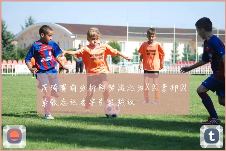 周琦赛前分析阿努诺比为X因素却因紧张忘记名字引发热议