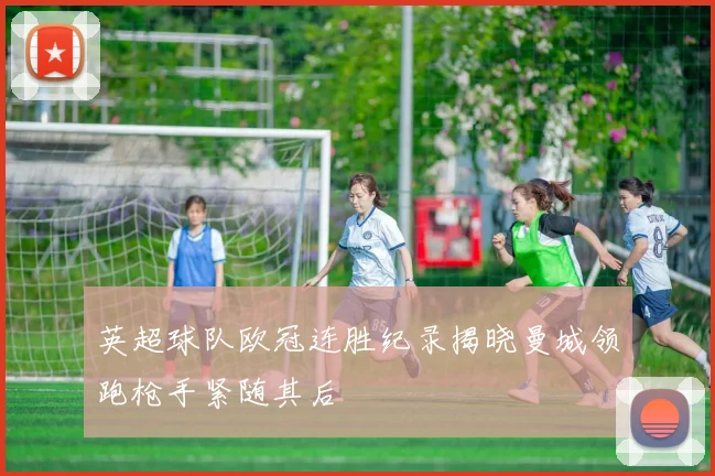 英超球队欧冠连胜纪录揭晓曼城领跑枪手紧随其后