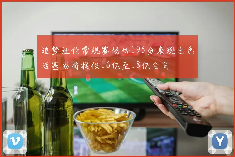 追梦杜伦常规赛场均195分表现出色活塞或将提供16亿至18亿合同