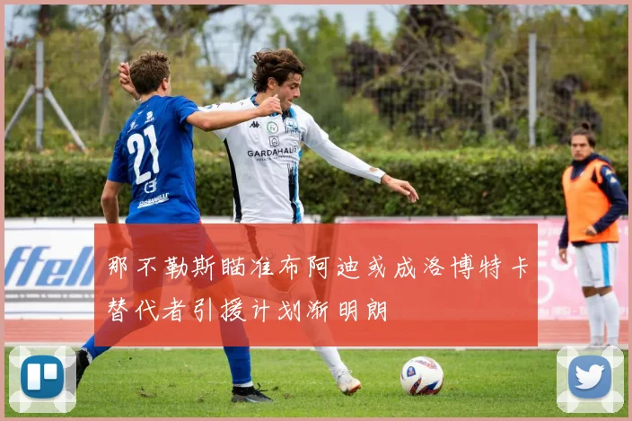 那不勒斯瞄准布阿迪或成洛博特卡替代者引援计划渐明朗