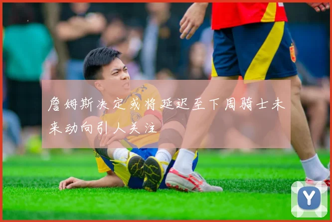 詹姆斯决定或将延迟至下周骑士未来动向引人关注