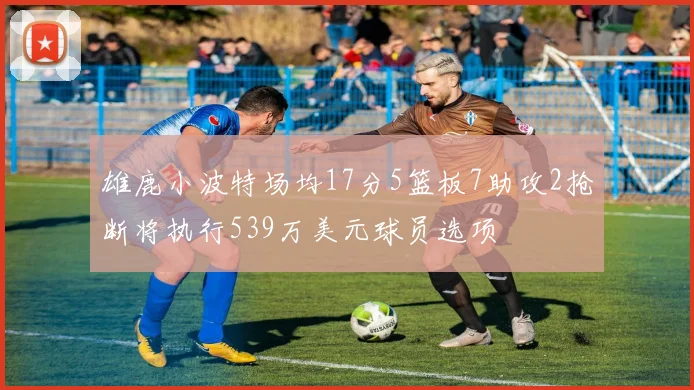 雄鹿小波特场均17分5篮板7助攻2抢断将执行539万美元球员选项