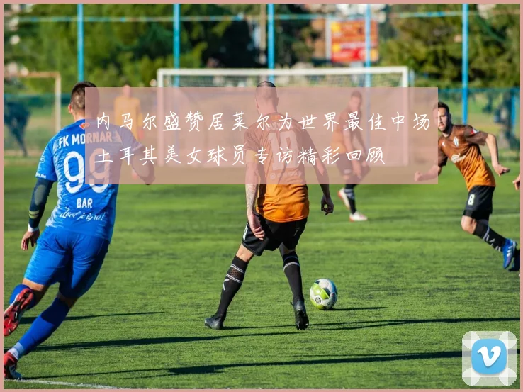 内马尔盛赞居莱尔为世界最佳中场土耳其美女球员专访精彩回顾