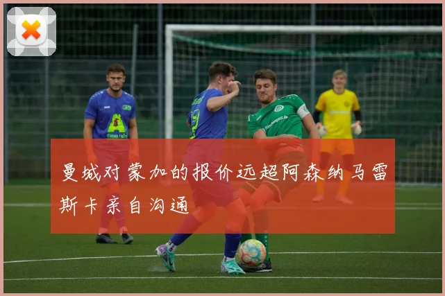 曼城对蒙加的报价远超阿森纳马雷斯卡亲自沟通