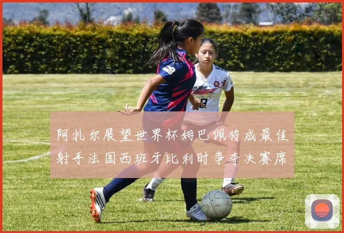 阿扎尔展望世界杯姆巴佩将成最佳射手法国西班牙比利时争夺决赛席位