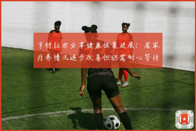 亨特拉尔分享健康恢复进展：居家疗养情况逐步改善但仍需耐心等待