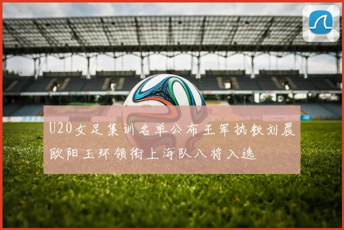 U20女足集训名单公布王军执教刘晨欧阳玉环领衔上海队八将入选