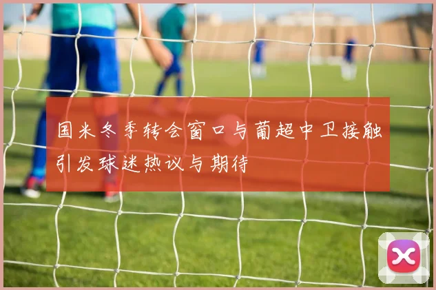 国米冬季转会窗口与葡超中卫接触引发球迷热议与期待