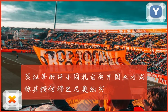 莫拉蒂批评小因扎吉离开国米方式称其模仿穆里尼奥拙劣