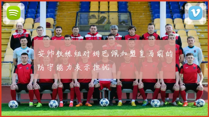 安帅教练组对姆巴佩加盟皇马前的防守能力表示担忧