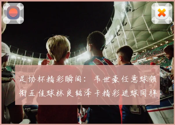 足协杯精彩瞬间：韦世豪任意球领衔五佳球林良铭泽卡精彩进球同样耀眼