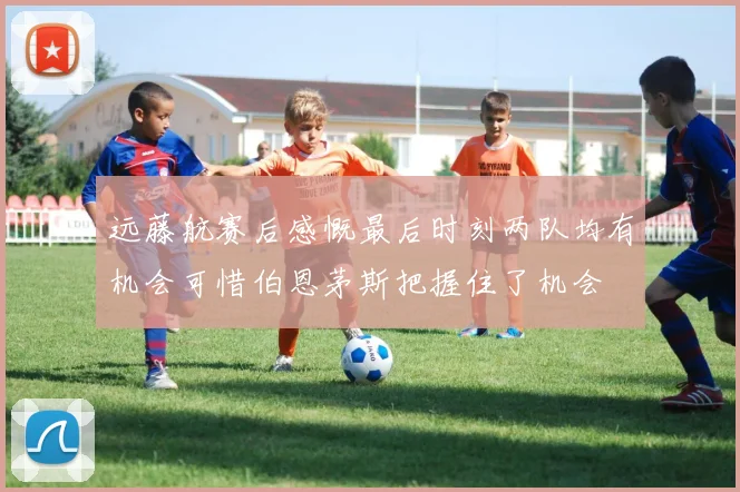 远藤航赛后感慨最后时刻两队均有机会可惜伯恩茅斯把握住了机会