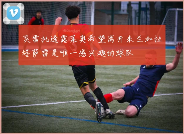 莫雷托透露莱奥希望离开米兰加拉塔萨雷是唯一感兴趣的球队