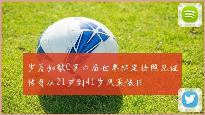 岁月如歌C罗六届世界杯定妆照见证传奇从21岁到41岁风采依旧