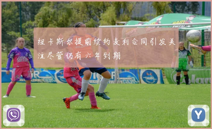纽卡斯尔提前续约麦利合同引发关注尽管仍有六年到期