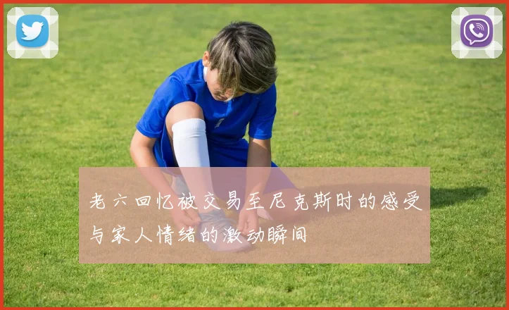 老六回忆被交易至尼克斯时的感受与家人情绪的激动瞬间