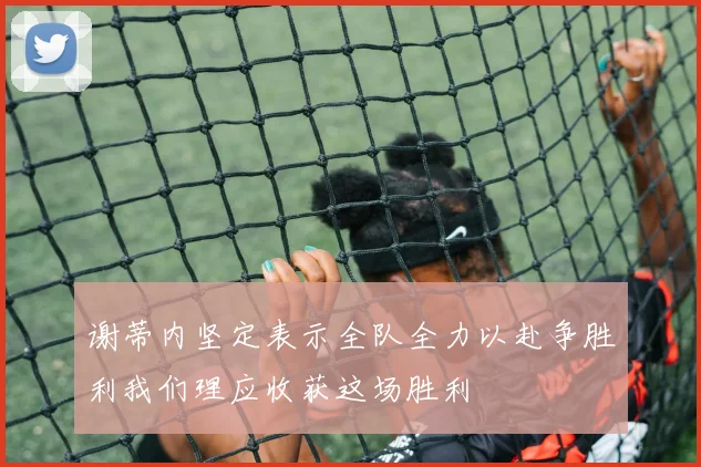 谢蒂内坚定表示全队全力以赴争胜利我们理应收获这场胜利