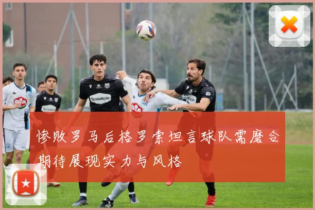 惨败罗马后格罗索坦言球队需磨合期待展现实力与风格