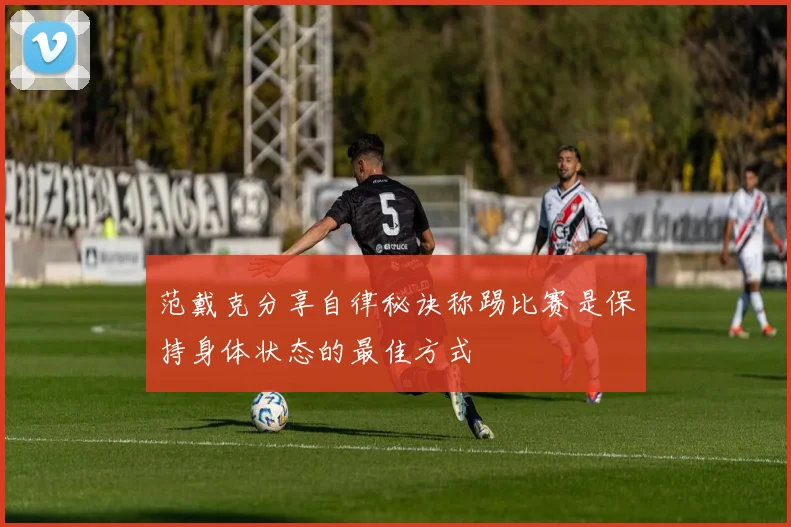 范戴克分享自律秘诀称踢比赛是保持身体状态的最佳方式