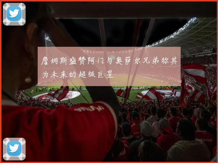 詹姆斯盛赞阿门与奥萨尔兄弟称其为未来的超级巨星