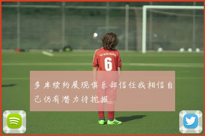 多库续约展现俱乐部信任我相信自己仍有潜力待挖掘