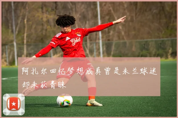 阿扎尔回忆梦想成真曾是米兰球迷却未获青睐