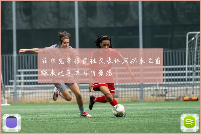 菲尔克鲁格在社交媒体庆祝米兰首球表达喜悦与自豪感