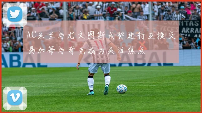 AC米兰与尤文图斯或将进行互换交易加蒂与奇克成为关注焦点