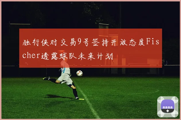 独行侠对交易9号签持开放态度Fischer透露球队未来计划