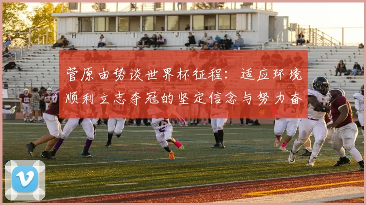 菅原由势谈世界杯征程：适应环境顺利立志夺冠的坚定信念与努力奋斗