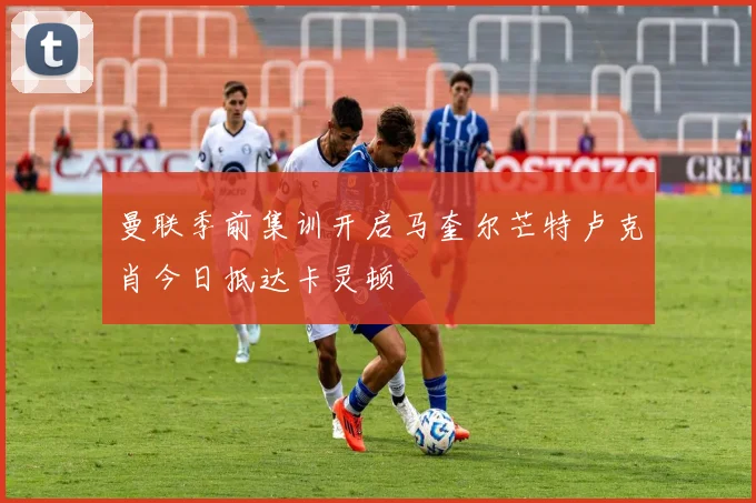 曼联季前集训开启马奎尔芒特卢克肖今日抵达卡灵顿