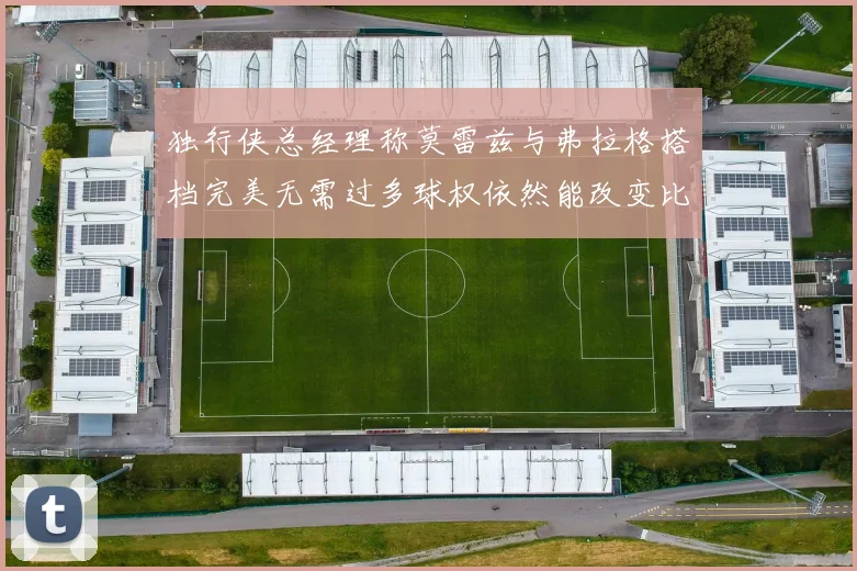 独行侠总经理称莫雷兹与弗拉格搭档完美无需过多球权依然能改变比赛局势