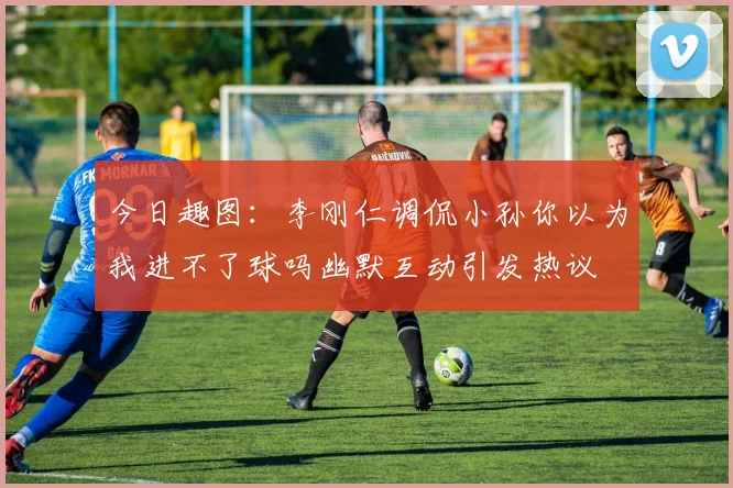 今日趣图：李刚仁调侃小孙你以为我进不了球吗幽默互动引发热议