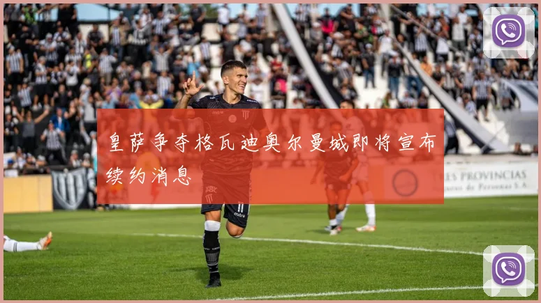 皇萨争夺格瓦迪奥尔曼城即将宣布续约消息
